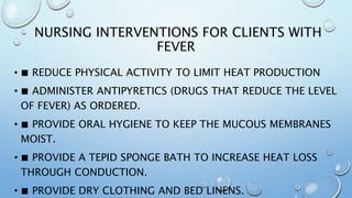 NURSING INTERVENTIONS FOR CLIENTS WITH
FEVER
• ■ REDUCE PHYSICAL ACTIVITY TO LIMIT HEAT PRODUCTION
• ■ ADMINISTER ANTIPYRETICS (DRUGS THAT REDUCE THE LEVEL
OF FEVER) AS ORDERED.
• ■ PROVIDE ORAL HYGIENE TO KEEP THE MUCOUS MEMBRANES
MOIST.
• ■ PROVIDE A TEPID SPONGE BATH TO INCREASE HEAT LOSS
THROUGH CONDUCTION.
• ■ PROVIDE DRY CLOTHING AND BED LINENS.
 