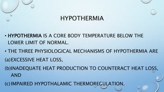 HYPOTHERMIA
• HYPOTHERMIA IS A CORE BODY TEMPERATURE BELOW THE
LOWER LIMIT OF NORMAL.
• THE THREE PHYSIOLOGICAL MECHANISMS OF HYPOTHERMIA ARE
(a)EXCESSIVE HEAT LOSS,
(b)INADEQUATE HEAT PRODUCTION TO COUNTERACT HEAT LOSS,
AND
(c)IMPAIRED HYPOTHALAMIC THERMOREGULATION.
 