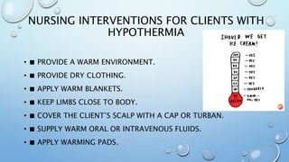 NURSING INTERVENTIONS FOR CLIENTS WITH
HYPOTHERMIA
• ■ PROVIDE A WARM ENVIRONMENT.
• ■ PROVIDE DRY CLOTHING.
• ■ APPLY WARM BLANKETS.
• ■ KEEP LIMBS CLOSE TO BODY.
• ■ COVER THE CLIENT’S SCALP WITH A CAP OR TURBAN.
• ■ SUPPLY WARM ORAL OR INTRAVENOUS FLUIDS.
• ■ APPLY WARMING PADS.
 