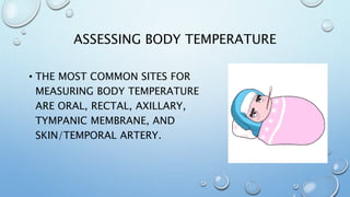 ASSESSING BODY TEMPERATURE
• THE MOST COMMON SITES FOR
MEASURING BODY TEMPERATURE
ARE ORAL, RECTAL, AXILLARY,
TYMPANIC MEMBRANE, AND
SKIN/TEMPORAL ARTERY.
 
