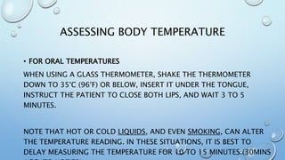 ASSESSING BODY TEMPERATURE
• FOR ORAL TEMPERATURES
WHEN USING A GLASS THERMOMETER, SHAKE THE THERMOMETER
DOWN TO 35°C (96°F) OR BELOW, INSERT IT UNDER THE TONGUE,
INSTRUCT THE PATIENT TO CLOSE BOTH LIPS, AND WAIT 3 TO 5
MINUTES.
NOTE THAT HOT OR COLD LIQUIDS, AND EVEN SMOKING, CAN ALTER
THE TEMPERATURE READING. IN THESE SITUATIONS, IT IS BEST TO
DELAY MEASURING THE TEMPERATURE FOR 10 TO 15 MINUTES (30MINS
 