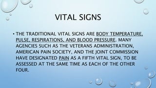 VITAL SIGNS
• THE TRADITIONAL VITAL SIGNS ARE BODY TEMPERATURE,
PULSE, RESPIRATIONS, AND BLOOD PRESSURE. MANY
AGENCIES SUCH AS THE VETERANS ADMINISTRATION,
AMERICAN PAIN SOCIETY, AND THE JOINT COMMISSION
HAVE DESIGNATED PAIN AS A FIFTH VITAL SIGN, TO BE
ASSESSED AT THE SAME TIME AS EACH OF THE OTHER
FOUR.
 
