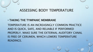 ASSESSING BODY TEMPERATURE
• TAKING THE TYMPANIC MEMBRANE
TEMPERATURE IS AN INCREASINGLY COMMON PRACTICE
AND IS QUICK, SAFE, AND RELIABLE IF PERFORMED
PROPERLY. MAKE SURE THE EXTERNAL AUDITORY CANAL
IS FREE OF CERUMEN, WHICH LOWERS TEMPERATURE
READINGS.
 