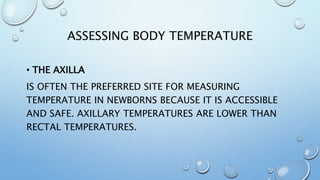 ASSESSING BODY TEMPERATURE
• THE AXILLA
IS OFTEN THE PREFERRED SITE FOR MEASURING
TEMPERATURE IN NEWBORNS BECAUSE IT IS ACCESSIBLE
AND SAFE. AXILLARY TEMPERATURES ARE LOWER THAN
RECTAL TEMPERATURES.
 