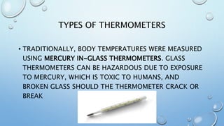 TYPES OF THERMOMETERS
• TRADITIONALLY, BODY TEMPERATURES WERE MEASURED
USING MERCURY IN-GLASS THERMOMETERS. GLASS
THERMOMETERS CAN BE HAZARDOUS DUE TO EXPOSURE
TO MERCURY, WHICH IS TOXIC TO HUMANS, AND
BROKEN GLASS SHOULD THE THERMOMETER CRACK OR
BREAK
 
