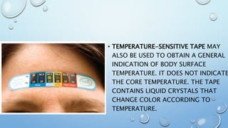 • TEMPERATURE-SENSITIVE TAPE MAY
ALSO BE USED TO OBTAIN A GENERAL
INDICATION OF BODY SURFACE
TEMPERATURE. IT DOES NOT INDICATE
THE CORE TEMPERATURE. THE TAPE
CONTAINS LIQUID CRYSTALS THAT
CHANGE COLOR ACCORDING TO
TEMPERATURE.
 