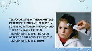 • TEMPORAL ARTERY THERMOMETERS
DETERMINE TEMPERATURE USING A
SCANNING INFRARED THERMOMETER
THAT COMPARES ARTERIAL
TEMPERATURE IN THE TEMPORAL
ARTERY OF THE FOREHEAD TO THE
TEMPERATURE IN THE ROOM
 