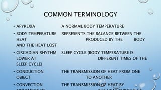 COMMON TERMINOLOGY
• APYREXIA A NORMAL BODY TEMPERATURE
• BODY TEMPERATURE REPRESENTS THE BALANCE BETWEEN THE
HEAT PRODUCED BY THE BODY
AND THE HEAT LOST
• CIRCADIAN RHYTHM SLEEP CYCLE (BODY TEMPERATURE IS
LOWER AT DIFFERENT TIMES OF THE
SLEEP CYCLE)
• CONDUCTION THE TRANSMISSION OF HEAT FROM ONE
OBJECT TO ANOTHER
• CONVECTION THE TRANSMISSION OF HEAT BY
 