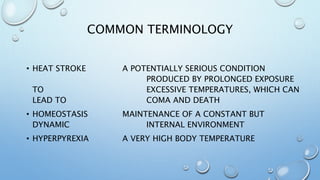 COMMON TERMINOLOGY
• HEAT STROKE A POTENTIALLY SERIOUS CONDITION
PRODUCED BY PROLONGED EXPOSURE
TO EXCESSIVE TEMPERATURES, WHICH CAN
LEAD TO COMA AND DEATH
• HOMEOSTASIS MAINTENANCE OF A CONSTANT BUT
DYNAMIC INTERNAL ENVIRONMENT
• HYPERPYREXIA A VERY HIGH BODY TEMPERATURE
 