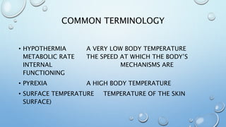 COMMON TERMINOLOGY
• HYPOTHERMIA A VERY LOW BODY TEMPERATURE
METABOLIC RATE THE SPEED AT WHICH THE BODY’S
INTERNAL MECHANISMS ARE
FUNCTIONING
• PYREXIA A HIGH BODY TEMPERATURE
• SURFACE TEMPERATURE TEMPERATURE OF THE SKIN
SURFACE)
 