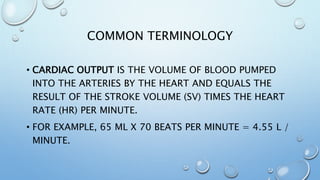COMMON TERMINOLOGY
• CARDIAC OUTPUT IS THE VOLUME OF BLOOD PUMPED
INTO THE ARTERIES BY THE HEART AND EQUALS THE
RESULT OF THE STROKE VOLUME (SV) TIMES THE HEART
RATE (HR) PER MINUTE.
• FOR EXAMPLE, 65 ML X 70 BEATS PER MINUTE = 4.55 L /
MINUTE.
 