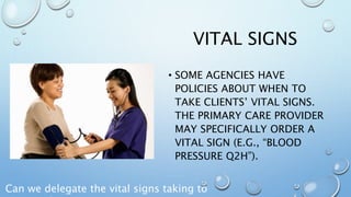 VITAL SIGNS
• SOME AGENCIES HAVE
POLICIES ABOUT WHEN TO
TAKE CLIENTS’ VITAL SIGNS.
THE PRIMARY CARE PROVIDER
MAY SPECIFICALLY ORDER A
VITAL SIGN (E.G., “BLOOD
PRESSURE Q2H”).
Can we delegate the vital signs taking to
 