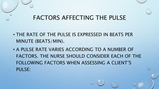 FACTORS AFFECTING THE PULSE
• THE RATE OF THE PULSE IS EXPRESSED IN BEATS PER
MINUTE (BEATS/MIN).
• A PULSE RATE VARIES ACCORDING TO A NUMBER OF
FACTORS. THE NURSE SHOULD CONSIDER EACH OF THE
FOLLOWING FACTORS WHEN ASSESSING A CLIENT’S
PULSE:
 