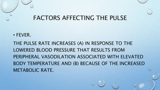 FACTORS AFFECTING THE PULSE
• FEVER.
THE PULSE RATE INCREASES (A) IN RESPONSE TO THE
LOWERED BLOOD PRESSURE THAT RESULTS FROM
PERIPHERAL VASODILATION ASSOCIATED WITH ELEVATED
BODY TEMPERATURE AND (B) BECAUSE OF THE INCREASED
METABOLIC RATE.
 