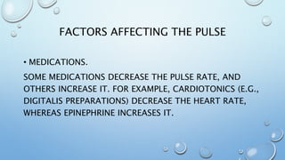 FACTORS AFFECTING THE PULSE
• MEDICATIONS.
SOME MEDICATIONS DECREASE THE PULSE RATE, AND
OTHERS INCREASE IT. FOR EXAMPLE, CARDIOTONICS (E.G.,
DIGITALIS PREPARATIONS) DECREASE THE HEART RATE,
WHEREAS EPINEPHRINE INCREASES IT.
 