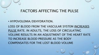 FACTORS AFFECTING THE PULSE
• HYPOVOLEMIA/DEHYDRATION.
LOSS OF BLOOD FROM THE VASCULAR SYSTEM INCREASES
PULSE RATE. IN ADULTS, THE LOSS OF CIRCULATING
VOLUME RESULTS IN AN ADJUSTMENT OF THE HEART RATE
TO INCREASE BLOOD PRESSURE AS THE BODY
COMPENSATES FOR THE LOST BLOOD VOLUME
 