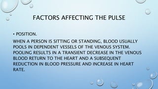 FACTORS AFFECTING THE PULSE
• POSITION.
WHEN A PERSON IS SITTING OR STANDING, BLOOD USUALLY
POOLS IN DEPENDENT VESSELS OF THE VENOUS SYSTEM.
POOLING RESULTS IN A TRANSIENT DECREASE IN THE VENOUS
BLOOD RETURN TO THE HEART AND A SUBSEQUENT
REDUCTION IN BLOOD PRESSURE AND INCREASE IN HEART
RATE.
 