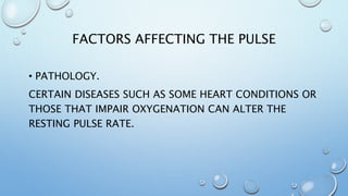 FACTORS AFFECTING THE PULSE
• PATHOLOGY.
CERTAIN DISEASES SUCH AS SOME HEART CONDITIONS OR
THOSE THAT IMPAIR OXYGENATION CAN ALTER THE
RESTING PULSE RATE.
 