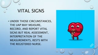 VITAL SIGNS
• UNDER THOSE CIRCUMSTANCES,
THE UAP MAY MEASURE,
RECORD, AND REPORT VITAL
SIGNS BUT REAL ASSESSMENT,
INTERPRETATION OF THE
MEASUREMENTS, RESTS WITH
THE REGISTERED NURSE.
 