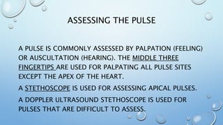 ASSESSING THE PULSE
A PULSE IS COMMONLY ASSESSED BY PALPATION (FEELING)
OR AUSCULTATION (HEARING). THE MIDDLE THREE
FINGERTIPS ARE USED FOR PALPATING ALL PULSE SITES
EXCEPT THE APEX OF THE HEART.
A STETHOSCOPE IS USED FOR ASSESSING APICAL PULSES.
A DOPPLER ULTRASOUND STETHOSCOPE IS USED FOR
PULSES THAT ARE DIFFICULT TO ASSESS.
 