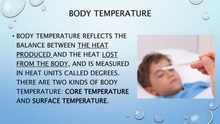 BODY TEMPERATURE
• BODY TEMPERATURE REFLECTS THE
BALANCE BETWEEN THE HEAT
PRODUCED AND THE HEAT LOST
FROM THE BODY, AND IS MEASURED
IN HEAT UNITS CALLED DEGREES.
THERE ARE TWO KINDS OF BODY
TEMPERATURE: CORE TEMPERATURE
AND SURFACE TEMPERATURE.
 