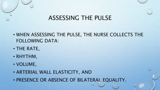ASSESSING THE PULSE
• WHEN ASSESSING THE PULSE, THE NURSE COLLECTS THE
FOLLOWING DATA:
• THE RATE,
• RHYTHM,
• VOLUME,
• ARTERIAL WALL ELASTICITY, AND
• PRESENCE OR ABSENCE OF BILATERAL EQUALITY.
 