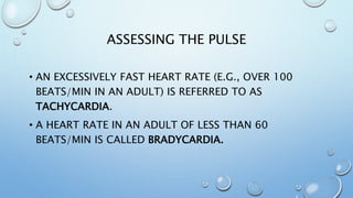 ASSESSING THE PULSE
• AN EXCESSIVELY FAST HEART RATE (E.G., OVER 100
BEATS/MIN IN AN ADULT) IS REFERRED TO AS
TACHYCARDIA.
• A HEART RATE IN AN ADULT OF LESS THAN 60
BEATS/MIN IS CALLED BRADYCARDIA.
 