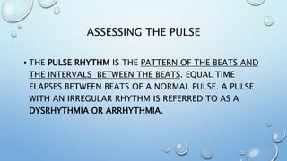 ASSESSING THE PULSE
• THE PULSE RHYTHM IS THE PATTERN OF THE BEATS AND
THE INTERVALS BETWEEN THE BEATS. EQUAL TIME
ELAPSES BETWEEN BEATS OF A NORMAL PULSE. A PULSE
WITH AN IRREGULAR RHYTHM IS REFERRED TO AS A
DYSRHYTHMIA OR ARRHYTHMIA.
 