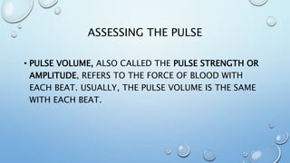 ASSESSING THE PULSE
• PULSE VOLUME, ALSO CALLED THE PULSE STRENGTH OR
AMPLITUDE, REFERS TO THE FORCE OF BLOOD WITH
EACH BEAT. USUALLY, THE PULSE VOLUME IS THE SAME
WITH EACH BEAT.
 