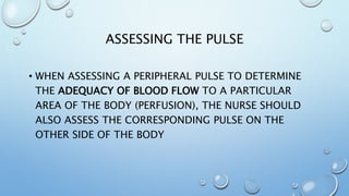 ASSESSING THE PULSE
• WHEN ASSESSING A PERIPHERAL PULSE TO DETERMINE
THE ADEQUACY OF BLOOD FLOW TO A PARTICULAR
AREA OF THE BODY (PERFUSION), THE NURSE SHOULD
ALSO ASSESS THE CORRESPONDING PULSE ON THE
OTHER SIDE OF THE BODY
 