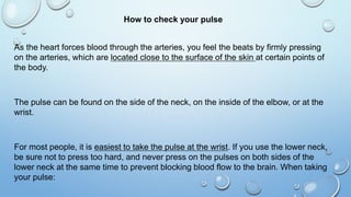 How to check your pulse
As the heart forces blood through the arteries, you feel the beats by firmly pressing
on the arteries, which are located close to the surface of the skin at certain points of
the body.
The pulse can be found on the side of the neck, on the inside of the elbow, or at the
wrist.
For most people, it is easiest to take the pulse at the wrist. If you use the lower neck,
be sure not to press too hard, and never press on the pulses on both sides of the
lower neck at the same time to prevent blocking blood flow to the brain. When taking
your pulse:
 