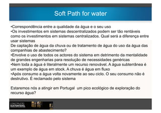 Soft Path for water
•  orrespondência entre a qualidade da água e o seu uso
 C
•  s investimentos em sistemas descentralizados podem ser tão rentáveis
 O
como os investimentos em sistemas centralizados. Qual será a diferença entre
usar sistemas
De captação de água da chuva ou de tratamento de água do uso da água das
companhias de abastecimento?
•  nvolve o uso de todos os actores do sistema em detrimento da mentalidade
 E
de grandes engenharias para resolução de necessidades genéricas
•  em toda a água é literalmente um recurso renovável. A água subterrânea é
 N
um exemplo de água em stock. A chuva é água em fluxo
•  pós consumo a água volta novamente ao seu ciclo. O seu consumo não é
 A
destrutivo. É reclamado pelo sistema

Estaremos nós a atingir em Portugal um pico ecológico de exploração do
recurso água?
 