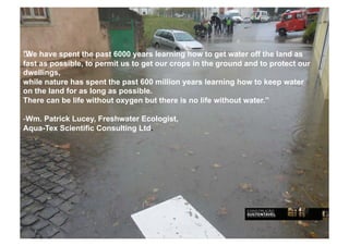 Centralidade sistémica

 We have spent the past 6000 years learning how to get water off the land as
•  A água da chuva é da responsabilidade pública quando podia ser da
fast as possible, to permit us toaget our crops in the ground and to protect our
   responsabilidade particular sua gestão
dwellings,
•  Quando se precipita na edificação é considerada particular” as pluviais que
while nature hasmas em caso de abandono years learning how to keeppara o
   nele caírem” spent the past 600 million passa a responsabilidade water
on sector público,long aspública”.
   the land for as “água possible.
•  Inundações: Qual é o contributo da edificação e da impermeabilização nas
There can be life without oxygen but there is no life without water.”
   áreas urbanas?
-  m. Patrick Lucey, Freshwater Ecologist,
 W
Custos materiais e humanos com influência particular e pública mas com
Aqua-Tex Scientific Consulting Ltd.
   responsabilidade institucional pública.
Custos materiais, de operação, custos das seguradoras, custos autárquicos de
   reparação de danos mas….

É tempo de identificar as causas, mesmo em centros históricos onde é
   tecnicamente difícil instituir mudança mas nos

NOVOS EDIFÍCOS, NO PLANEAMENTO URBANO É FUNDAMENTAL GERIR A
  ÁGUA DA CHUVA
 