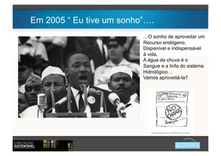 Em 2005 “ Eu tive um sonho”….
                          …O sonho de aproveitar um
                          Recurso endógeno,
                          Disponível e indispensável
                          á vida.
                          A água da chuva é o
                          Sangue e a linfa do sistema
                          Hidrológico…
                          Vamos aproveitá-la?
 