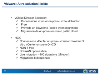 12
VMware: Altre soluzioni ibride
@raffapol raffaello@poltronieri.net
• vCloud Director Extender:
✓ Connessione vCenter on prem - vCloudDirector
✓ Free
✓ Prevede un downtime (cold o warm migration)
✓ Migrazione da on-premises verso public cloud
• HCX:
✓ Connessione vCenter on-prem - vCenter Provider O
altro vCenter on-prem O vCD
✓ NON è free
✓ SD-WAN optimization
✓ Live migration – NO downtime (vMotion)
✓ Migrazione bidirezionale
 