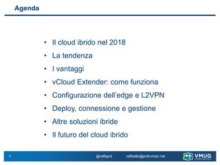2 @raffapol raffaello@poltronieri.net
Agenda
• Il cloud ibrido nel 2018
• La tendenza
• I vantaggi
• vCloud Extender: come funziona
• Configurazione dell’edge e L2VPN
• Deploy, connessione e gestione
• Altre soluzioni ibride
• Il futuro del cloud ibrido
 