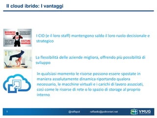 5
Il cloud ibrido: I vantaggi
I CIO (e il loro staff) mantengono saldo il loro ruolo decisionale e
strategico
La flessibilità delle aziende migliora, offrendo più possibilità di
sviluppo
In qualsiasi momento le risorse possono essere spostate in
maniera assolutamente dinamica riportando qualora
necessario, le macchine virtuali e i carichi di lavoro associati,
così come le risorse di rete o lo spazio di storage al proprio
interno
@raffapol raffaello@poltronieri.net
 