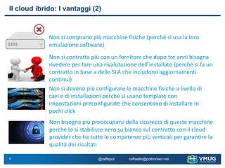 6
Il cloud ibrido: I vantaggi (2)
Non si comprano più macchine fisiche (perché si usa la loro
emulazione software)
Non si contratta più con un fornitore che dopo tre anni bisogna
rivedere per fare una rivalutazione dell’installato (perché si fa un
contratto in base a delle SLA che includono aggiornamenti
continui)
Non si devono più configurare le macchine fisiche a livello di
cavi e di installazioni perché si usano template con
impostazioni preconfigurate che consentono di installare in
pochi click
Non bisogna più preoccuparsi della sicurezza di queste macchine
perché lo si stabilisce nero su bianco sul contratto con il cloud
provider che ha tutte le competenze più verticali per garantire la
qualità dei risultati
@raffapol raffaello@poltronieri.net
 