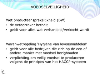 Wet productaansprakelijkheid (BW)
• de veroorzaker betaalt
• geldt voor alles wat verhandeld/verkocht wordt
Warenwetregeling ‘Hygiëne van levensmiddelen’
• geldt voor alle bedrijven die zich op de een of
andere manier met voedsel bezighouden
• verplichting om veilig voedsel te produceren
volgens de principes van het HACCP-systeem
VOEDSELVEILIGHEID
 