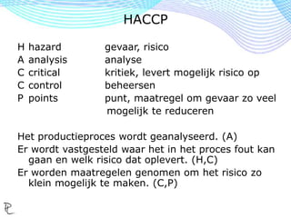 H hazard gevaar, risico
A analysis analyse
C critical kritiek, levert mogelijk risico op
C control beheersen
P points punt, maatregel om gevaar zo veel
mogelijk te reduceren
Het productieproces wordt geanalyseerd. (A)
Er wordt vastgesteld waar het in het proces fout kan
gaan en welk risico dat oplevert. (H,C)
Er worden maatregelen genomen om het risico zo
klein mogelijk te maken. (C,P)
HACCP
 