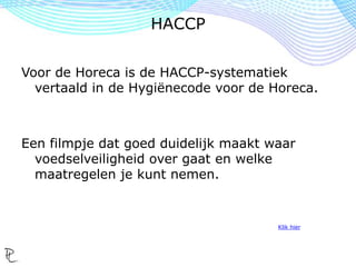 Voor de Horeca is de HACCP-systematiek
vertaald in de Hygiënecode voor de Horeca.
Een filmpje dat goed duidelijk maakt waar
voedselveiligheid over gaat en welke
maatregelen je kunt nemen.
Klik hier
HACCP
 