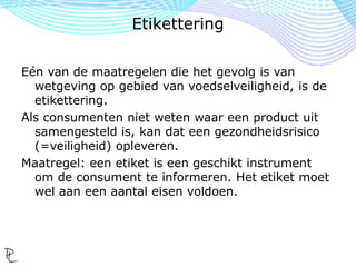 Eén van de maatregelen die het gevolg is van
wetgeving op gebied van voedselveiligheid, is de
etikettering.
Als consumenten niet weten waar een product uit
samengesteld is, kan dat een gezondheidsrisico
(=veiligheid) opleveren.
Maatregel: een etiket is een geschikt instrument
om de consument te informeren. Het etiket moet
wel aan een aantal eisen voldoen.
Etikettering
 