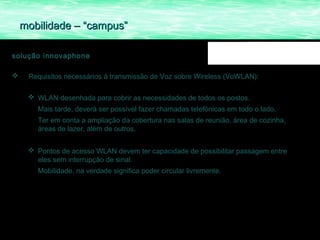 mobilidade – “campus”

solução innovaphone

    Requisitos necessários á transmissão de Voz sobre Wireless (VoWLAN):

      WLAN desenhada para cobrir as necessidades de todos os postos.
       Mais tarde, deverá ser possível fazer chamadas telefónicas em todo o lado.
       Ter em conta a ampliação da cobertura nas salas de reunião, área de cozinha,
       áreas de lazer, além de outros.


      Pontos de acesso WLAN devem ter capacidade de possibilitar passagem entre
       eles sem interrupção de sinal.
       Mobilidade, na verdade significa poder circular livremente.
 