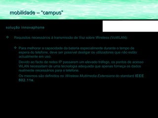 mobilidade – “campus”

solução innovaphone

    Requisitos necessários á transmissão de Voz sobre Wireless (VoWLAN):

      Para melhorar a capacidade da bateria especialmente durante o tempo de
       espera do telefone, deve ser possível desligar os utilizadores que não estão
       actualmente em uso.
        Devido ao facto de redes IP passarem um elevado tráfego, os pontos de acesso
        WLAN necessitam de uma tecnologia adequada que apenas forneça os dados
        realmente necessários para o telefone.
        Os mesmos são definidos no Wireless Multimedia Extensions do standard IEEE
        802.11e.
 