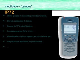 mobilidade – “campus”

    IP72
    Ultima geração de standards para redes Wireless;

    Elevada capacidade de bateria;

    Suporte de VPN sobre Wireless;

    Funcionamento em SIP e H.323;

    Mais elevados níveis de segurança e prioridade de voz;

    Integração com aplicações de produtividade.

    …
 