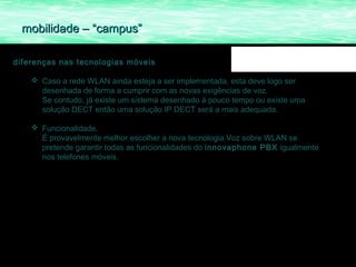mobilidade – “campus”

diferenças nas tecnologias móveis

     Caso a rede WLAN ainda esteja a ser implementada, esta deve logo ser
      desenhada de forma a cumprir com as novas exigências de voz.
      Se contudo, já existe um sistema desenhado á pouco tempo ou existe uma
      solução DECT então uma solução IP DECT será a mais adequada.

     Funcionalidade.
      É provavelmente melhor escolher a nova tecnologia Voz sobre WLAN se
      pretende garantir todas as funcionalidades do innovaphone PBX igualmente
      nos telefones móveis.
 