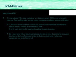 mobilidade total

extensão GSM

    O innovaphone PBX pode configurar os números móveis GSM como extensões
     internas. Esta configuração permite várias vantagens imediatas a serem utilizadas:

      O utilizador móvel pode ser contactado pelas outras extensões directamente
       através do seu número de extensão da PBX.
       A tarifa mais favorável é igualmente aplicável nesta direcção.

      Se o assinante móvel faz uma chamada através da linha do escritório, os custos
       da mesma vão beneficiar das tarifas da Sede normalmente muito mais
       vantajosas que as do telemóvel.
 