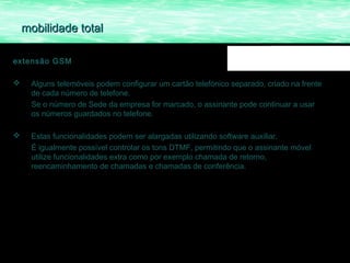 mobilidade total

extensão GSM

    Alguns telemóveis podem configurar um cartão telefónico separado, criado na frente
     de cada número de telefone.
     Se o número de Sede da empresa for marcado, o assinante pode continuar a usar
     os números guardados no telefone.

    Estas funcionalidades podem ser alargadas utilizando software auxiliar.
     É igualmente possível controlar os tons DTMF, permitindo que o assinante móvel
     utilize funcionalidades extra como por exemplo chamada de retorno,
     reencaminhamento de chamadas e chamadas de conferência.
 
