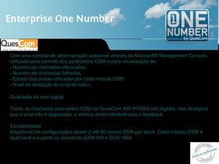 Com uma consola de administração acessível através de Microsoft® Management Console.
Utilizada para controlo dos parâmetros GSM e para visualização de:
- Numero de chamadas efectuadas,
- Numero de chamadas falhadas,
- Estado das portas utilizadas por cada módulo GSM,
- Nível da recepção do sinal de rádio.

Qualidade de som digital

Todas as chamadas para redes GSM via QuesCom 400 IP/GSM são digitais. Isso assegura
que o sinal não é degradado, e elimina ainda interferências e feedback.

Escalabilidade
Disponível em configurações desde 2 até 60 canais GSM por stack. Cada módulo GSM é
dual band e suporta os standards GSM 900 e DCS 1800.
 