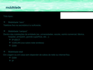 mobilidade

Três tipos:

    Mobilidade “zero”
Telefone fixo na secretária é o suficiente.

    Mobilidade “campus”
Dentro das instalações da entidade (ex. universidades, escola, centro comercial, fábrica,
     hospital, armazém, grande superfície, etc…).
       IP-DECT
       VoWLAN (voz sobre rede wireless)
       GSM

   Mobilidade total
Em viagem ou em casa sem depender de cabos de rede ou internet fixa.
      GSM
      IP
 